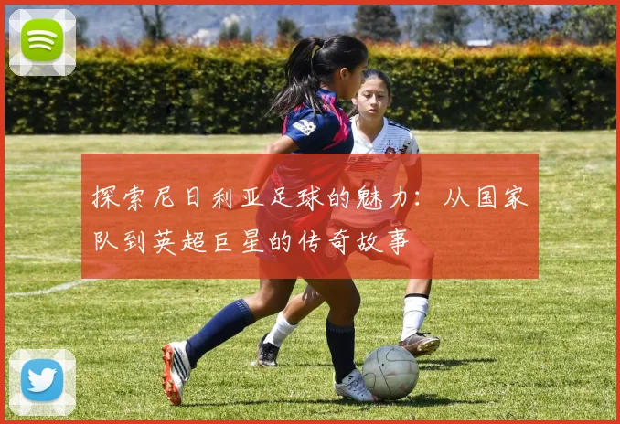 探索尼日利亚足球的魅力:从国家队到英超巨星的传奇故事